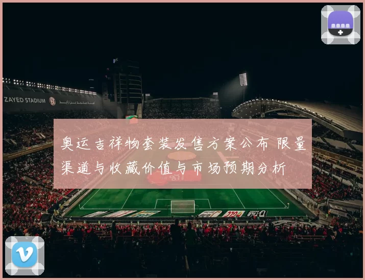 奥运吉祥物套装发售方案公布 限量渠道与收藏价值与市场预期分析