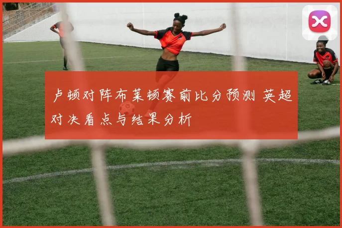 卢顿对阵布莱顿赛前比分预测 英超对决看点与结果分析
