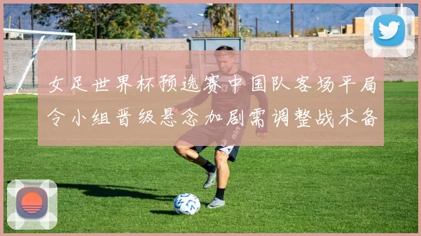 女足世界杯预选赛中国队客场平局令小组晋级悬念加剧需调整战术备战下一轮