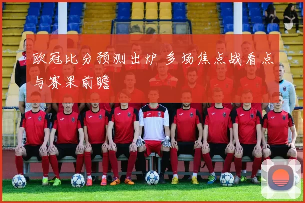 欧冠比分预测出炉 多场焦点战看点与赛果前瞻