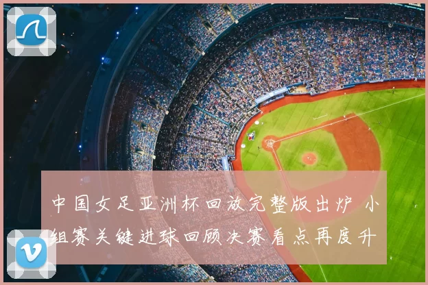 中国女足亚洲杯回放完整版出炉 小组赛关键进球回顾决赛看点再度升温