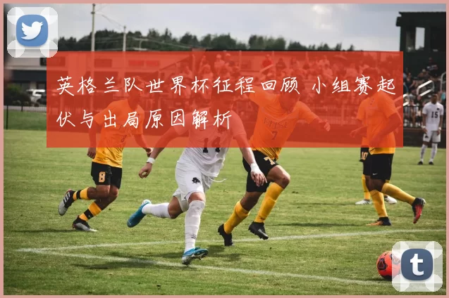 英格兰队世界杯征程回顾 小组赛起伏与出局原因解析