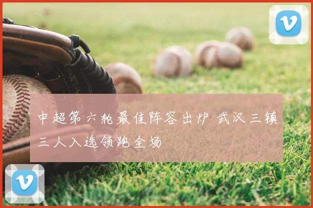 中超第六轮最佳阵容出炉 武汉三镇三人入选领跑全场