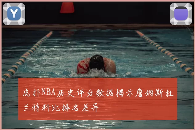 虎扑NBA历史评分数据揭示詹姆斯杜兰特科比排名差异