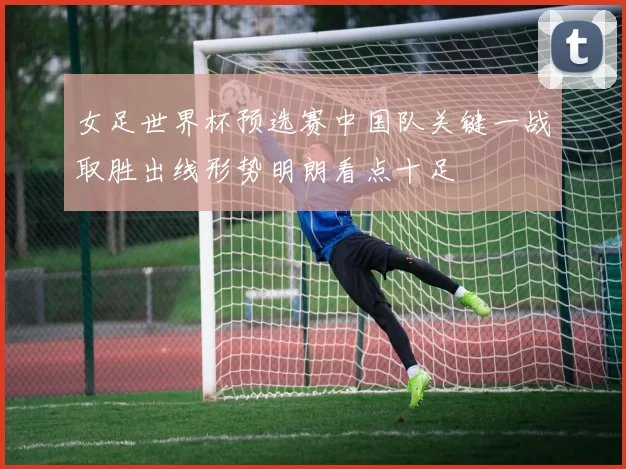 女足世界杯预选赛中国队关键一战取胜出线形势明朗看点十足