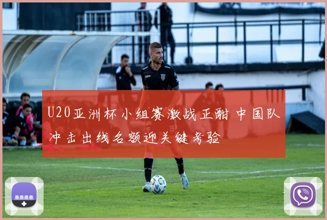U20亚洲杯小组赛激战正酣 中国队冲击出线名额迎关键考验