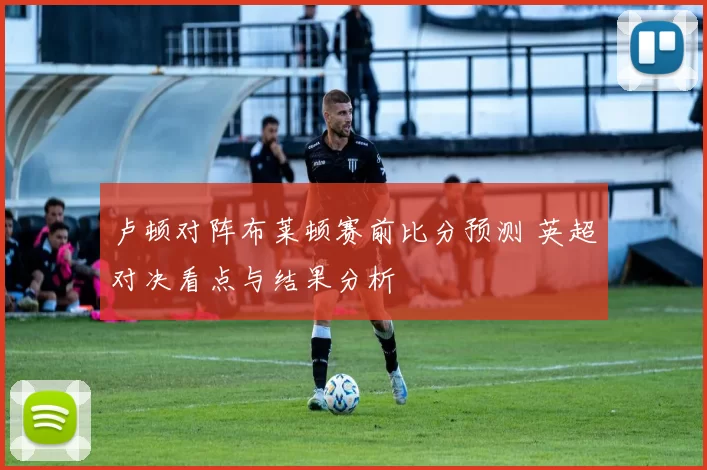 卢顿对阵布莱顿赛前比分预测 英超对决看点与结果分析