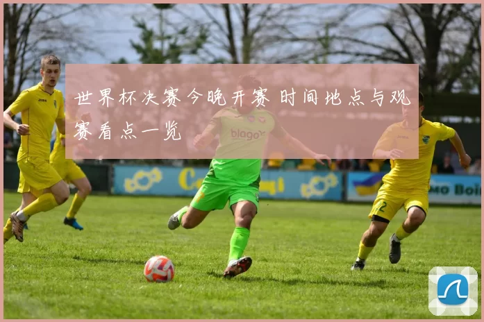 世界杯决赛今晚开赛 时间地点与观赛看点一览