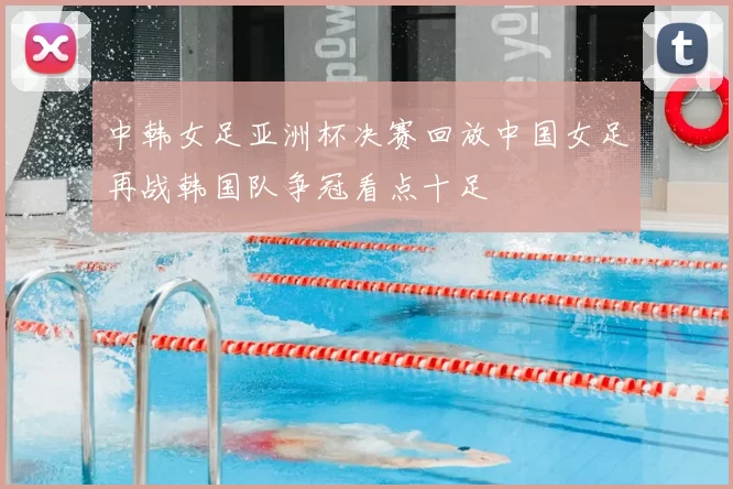 中韩女足亚洲杯决赛回放中国女足再战韩国队争冠看点十足