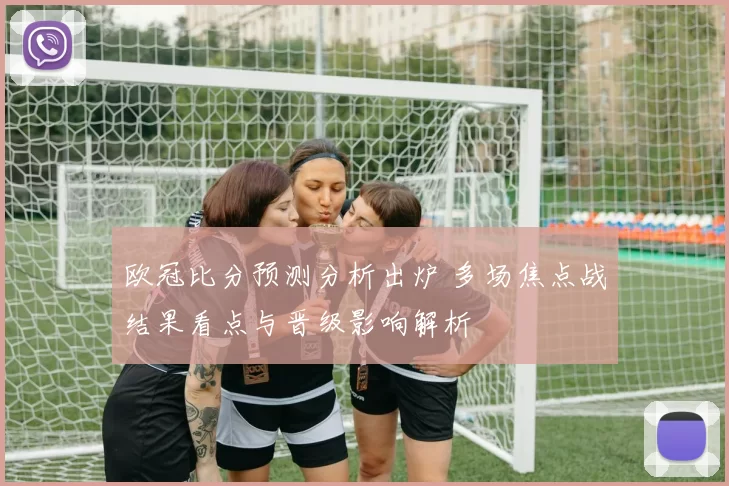 欧冠比分预测分析出炉 多场焦点战结果看点与晋级影响解析