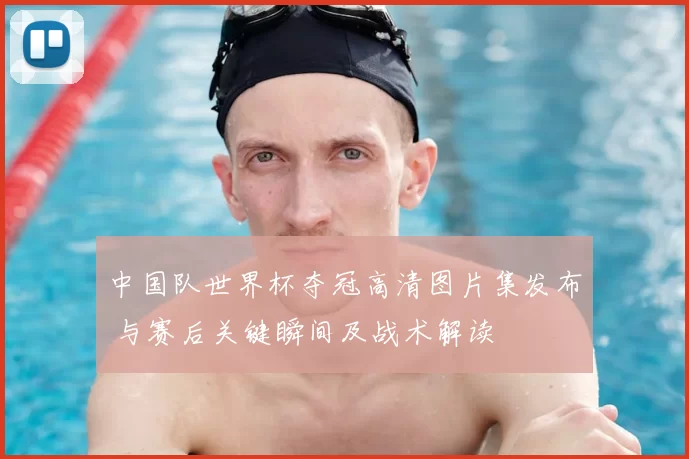 中国队世界杯夺冠高清图片集发布 与赛后关键瞬间及战术解读
