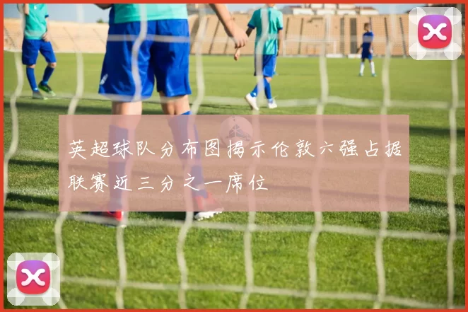 英超球队分布图揭示伦敦六强占据联赛近三分之一席位