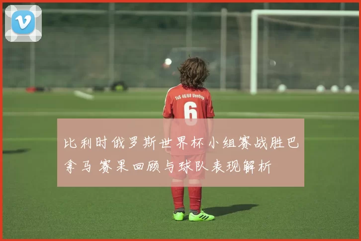 比利时俄罗斯世界杯小组赛战胜巴拿马 赛果回顾与球队表现解析