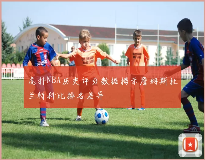 虎扑NBA历史评分数据揭示詹姆斯杜兰特科比排名差异