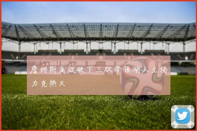 詹姆斯高效砍下三双带领湖人主场力克热火