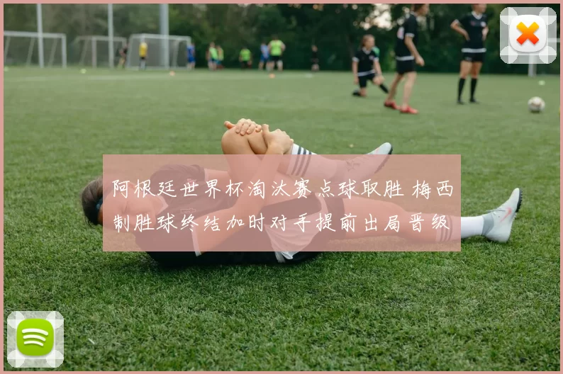 阿根廷世界杯淘汰赛点球取胜 梅西制胜球终结加时对手提前出局晋级四强