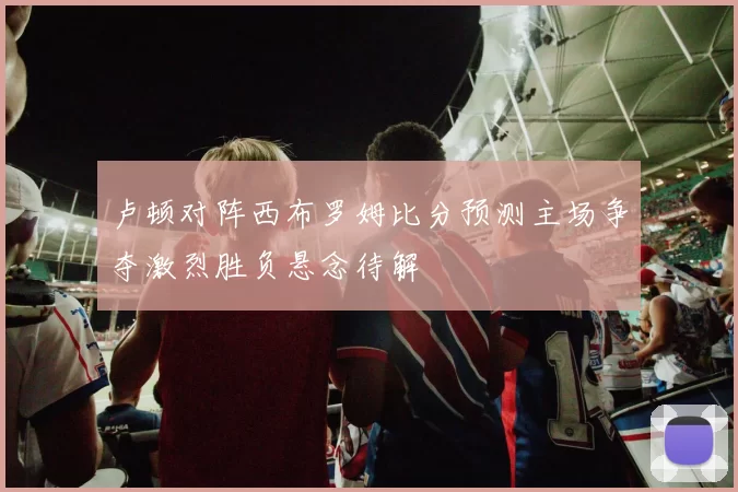 卢顿对阵西布罗姆比分预测主场争夺激烈胜负悬念待解