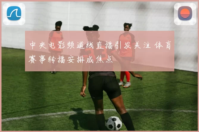 中央电影频道线直播引发关注 体育赛事转播安排成焦点