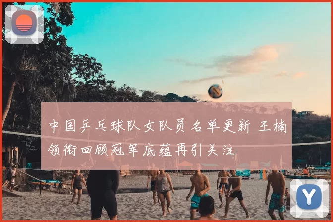 中国乒乓球队女队员名单更新 王楠领衔回顾冠军底蕴再引关注