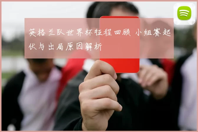 英格兰队世界杯征程回顾 小组赛起伏与出局原因解析