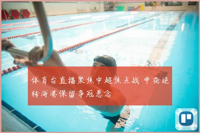 体育台直播聚焦中超焦点战 申花逆转海港保留争冠悬念