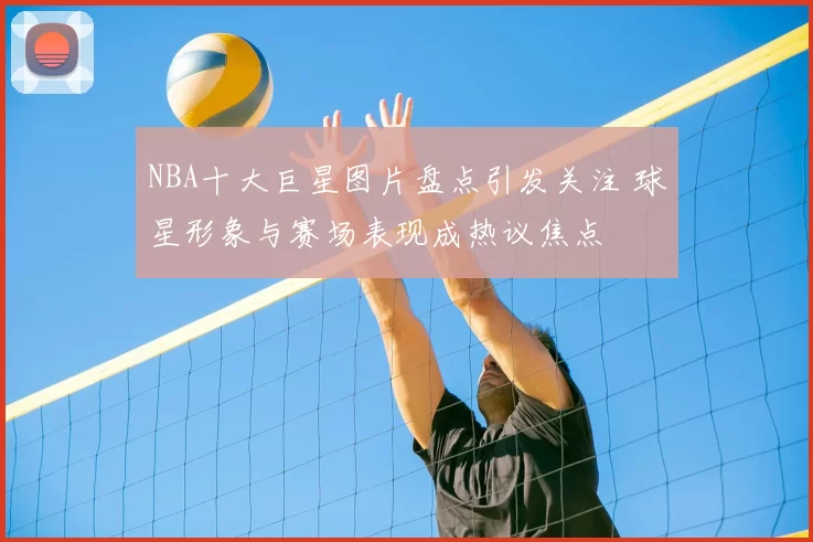 NBA十大巨星图片盘点引发关注 球星形象与赛场表现成热议焦点
