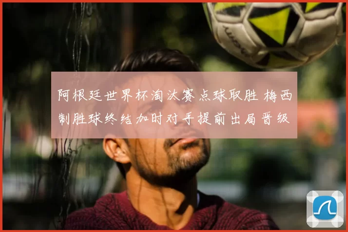 阿根廷世界杯淘汰赛点球取胜 梅西制胜球终结加时对手提前出局晋级四强