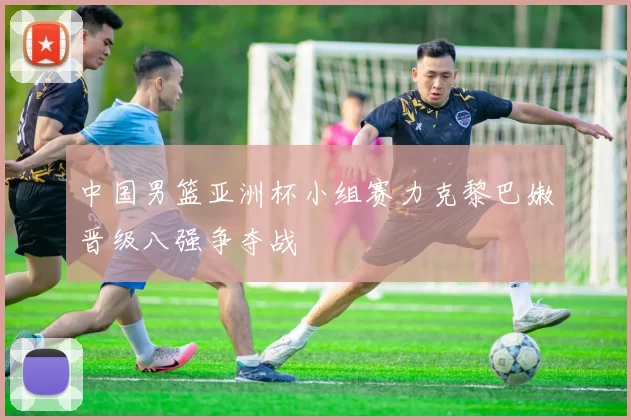 中国男篮亚洲杯小组赛力克黎巴嫩晋级八强争夺战