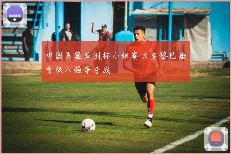 中国男篮亚洲杯小组赛力克黎巴嫩晋级八强争夺战