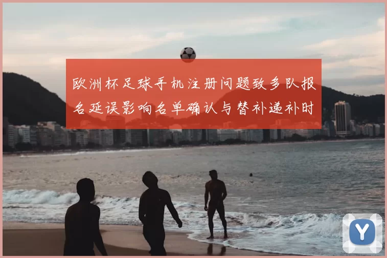 欧洲杯足球手机注册问题致多队报名延误影响名单确认与替补递补时间