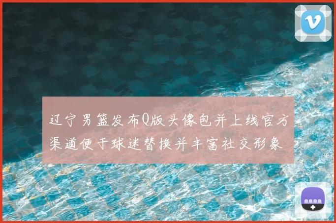 辽宁男篮发布Q版头像包并上线官方渠道便于球迷替换并丰富社交形象