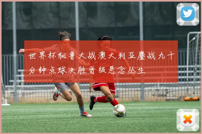 世界杯秘鲁大战澳大利亚鏖战九十分钟点球决胜晋级悬念丛生