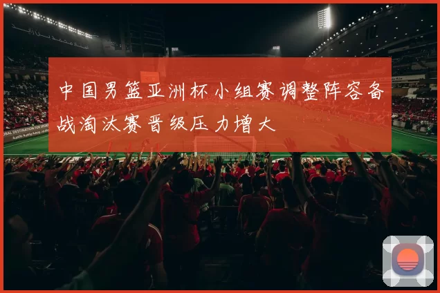 中国男篮亚洲杯小组赛调整阵容备战淘汰赛晋级压力增大