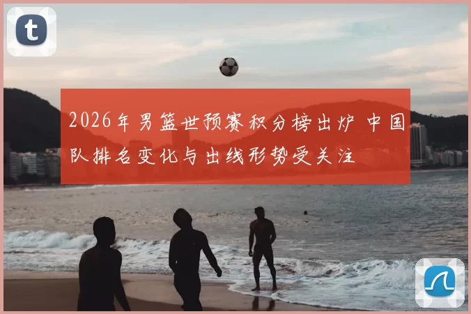 2026年男篮世预赛积分榜出炉 中国队排名变化与出线形势受关注