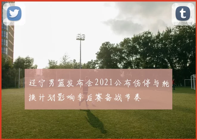 辽宁男篮发布会2021公布伤停与轮换计划影响季后赛备战节奏