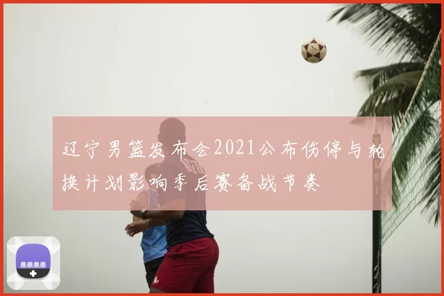 辽宁男篮发布会2021公布伤停与轮换计划影响季后赛备战节奏