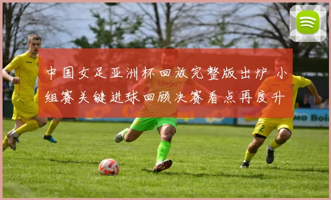 中国女足亚洲杯回放完整版出炉 小组赛关键进球回顾决赛看点再度升温
