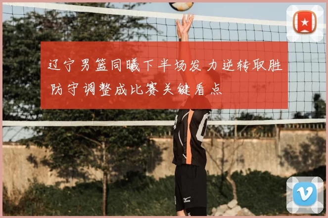 辽宁男篮同曦下半场发力逆转取胜 防守调整成比赛关键看点