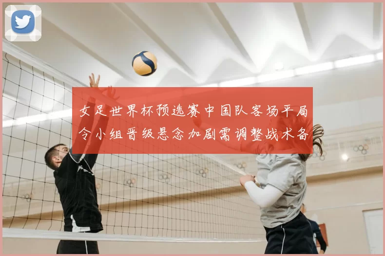 女足世界杯预选赛中国队客场平局令小组晋级悬念加剧需调整战术备战下一轮