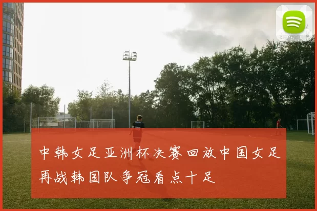 中韩女足亚洲杯决赛回放中国女足再战韩国队争冠看点十足
