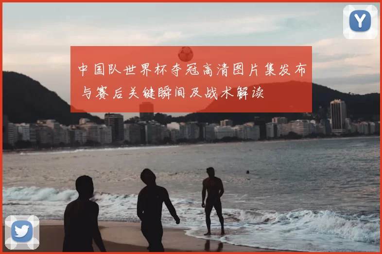 中国队世界杯夺冠高清图片集发布 与赛后关键瞬间及战术解读